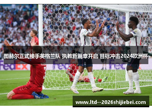 图赫尔正式接手英格兰队 执教新篇章开启 目标冲击2024欧洲杯