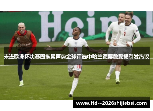 未进欧洲杯决赛圈拖累声势金球评选中哈兰德票数受损引发热议