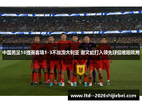 中国男足18强赛客场1-3不敌澳大利亚 谢文能打入领先球但难阻败局 中国男足18强赛客场1-3不敌澳大利亚 谢文能打入领先球但难阻败局