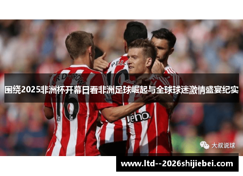 围绕2025非洲杯开幕日看非洲足球崛起与全球球迷激情盛宴纪实 围绕2025非洲杯开幕日看非洲足球崛起与全球球迷激情盛宴纪实
