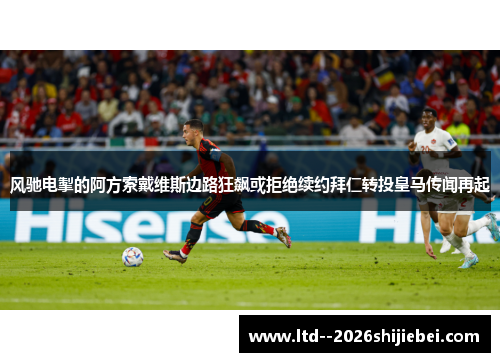 风驰电掣的阿方索戴维斯边路狂飙或拒绝续约拜仁转投皇马传闻再起
