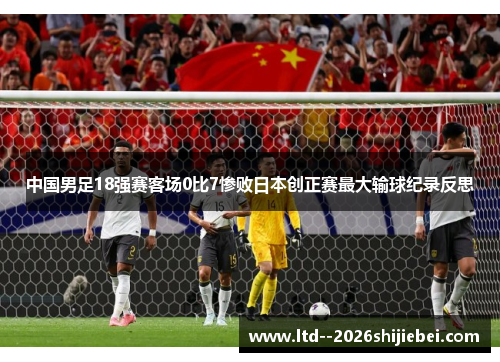 中国男足18强赛客场0比7惨败日本创正赛最大输球纪录反思