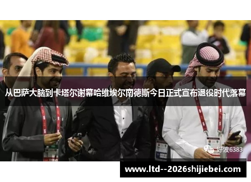 从巴萨大脑到卡塔尔谢幕哈维埃尔南德斯今日正式宣布退役时代落幕